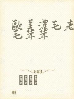 欧美浓毛老太大毛茸茸