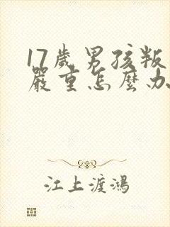 17岁男孩叛逆严重怎么办