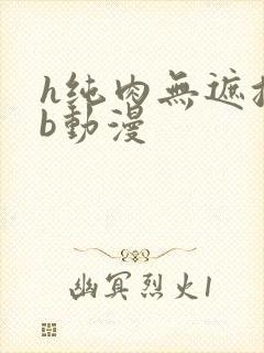 h纯肉无遮挡3b动漫