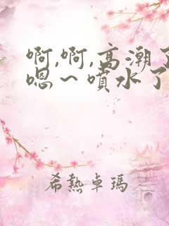 啊,啊,高潮了嗯～喷水了小说h