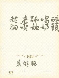 趁老师喝醉摸她胸吃她奶头小说