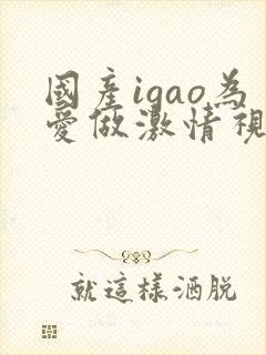 国产igao为爱做激情视频在线四虎