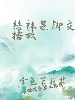 丝袜足脚交在线播放