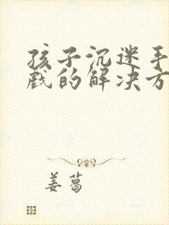 孩子沉迷手机游戏的解决方法