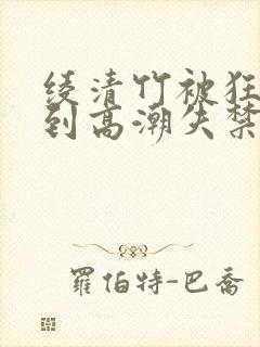 绫清竹被狂c躁到高潮失禁文