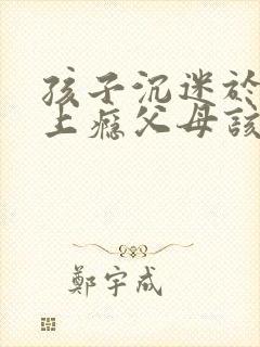 孩子沉迷于游戏上瘾父母该怎么办