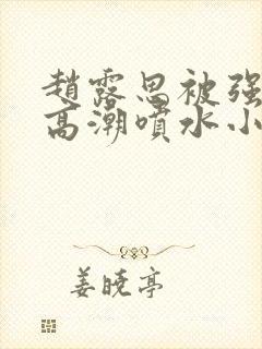 赵露思被强d到高潮喷水小说