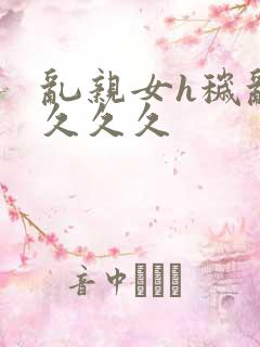 乱亲女h秽乱长久久久