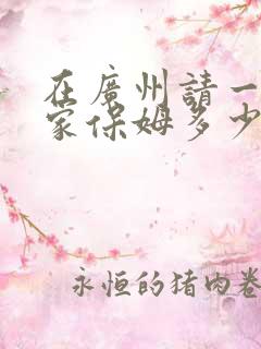 在广州请一个住家保姆多少钱呢