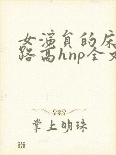 女演员的床戏之路高hnp全文免费阅读