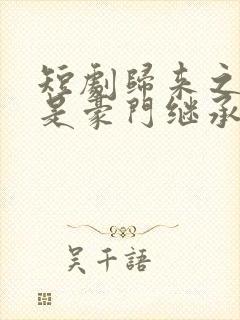 短剧归来之我爸是豪门继承人