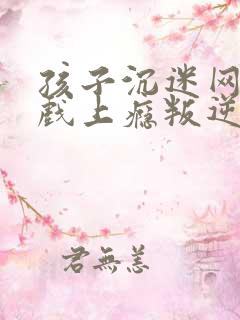 孩子沉迷网络游戏上瘾叛逆该怎么办