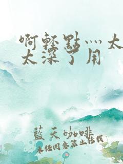 啊轻点灬太粗嗯太深了用
