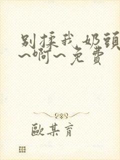 别揉我奶头~嗯~啊~免费