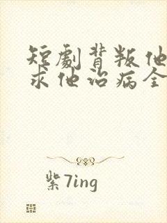 短剧背叛他的人求他治病全集