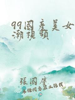 99国产美女高潮视频