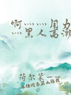 啊灬灬用力灬嗯灬黑人高潮了