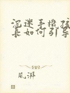沉迷手机孩子家长如何引导