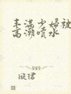 丰满少妇被爽到高潮喷水