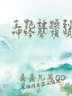 王艳被躁到高潮呻吟声视频