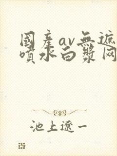 国产av无遮挡喷水白浆网