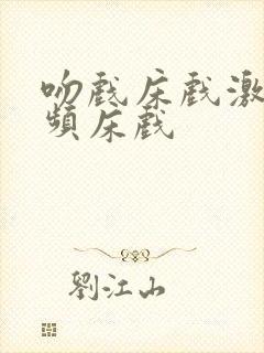 吻戏床戏激情视频床戏
