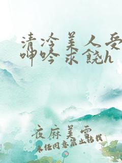 清冷美人受屈辱呻吟求饶h