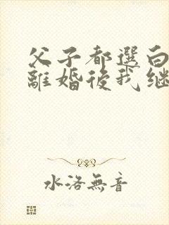 父子都选白月光离婚后我继承亿万家产