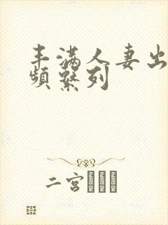 丰满人妻出轨视频系列