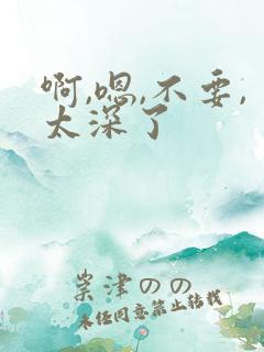 啊,嗯,不要,太深了