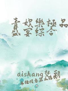 青娱乐极品视觉盛宴综合