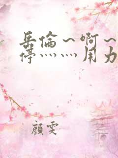 岳伦～啊～h别停灬灬用力啊