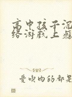 高中孩子沉溺网络游戏上瘾怎么办