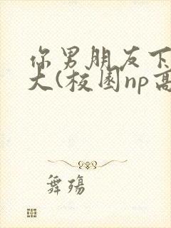你男朋友下面真大(校园np高h)
