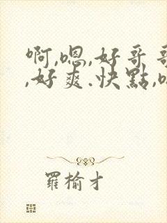啊,嗯,好哥哥,好爽.快点,嗯,哦,啊