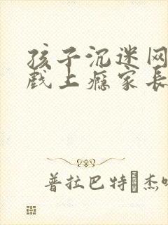 孩子沉迷网络游戏上瘾家长如何处理