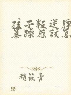 孩子叛逆脾气很暴躁应该怎么管