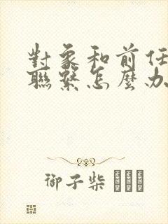 对象和前任还有联系怎么办