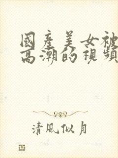 国产美女被强到高潮的视频网站