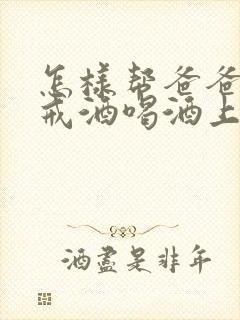 怎样帮爸爸如何戒酒喝酒上瘾