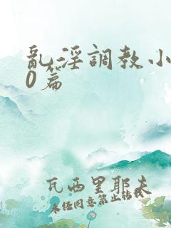 乱淫调教小说50篇