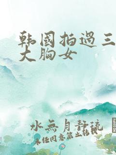 韩国拍过三级的大胸女