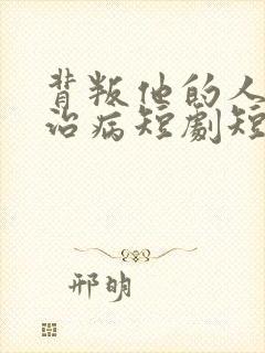背叛他的人求他治病短剧短剧免费观看