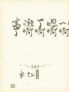 高潮了嗯~喷水了啊啊啊啊啊啊