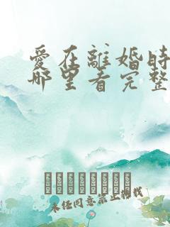 爱在离婚时短剧哪里看完整版