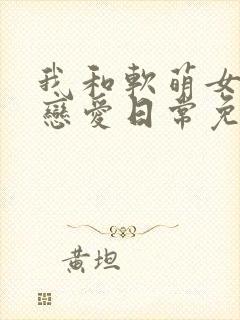 我和软萌女友的恋爱日常免费全文阅读