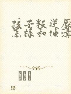 孩子叛逆厌学应怎样和他沟通