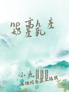 np 高h 产奶产乳