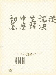 初中生沉迷手机怎么解决