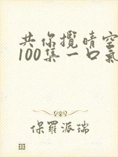 共你揽晴空短剧100集一口气看完